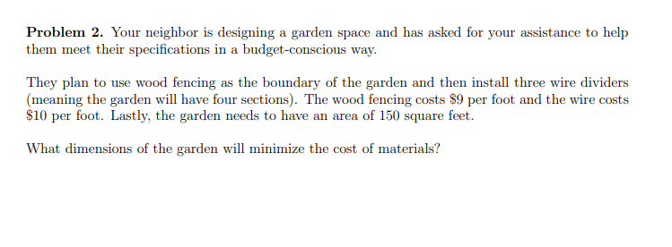 Problem 2. Your neighbor is designing a garden space and has asked for your assistance to help
them meet their specifications in a budget-conscious way.
They plan to use wood fencing as the boundary of the garden and then install three wire dividers
(meaning the garden will have four sections). The wood fencing costs $9 per foot and the wire costs
$10 per foot. Lastly, the garden needs to have an area of 150 square feet.
What dimensions of the garden will minimize the cost of materials?
