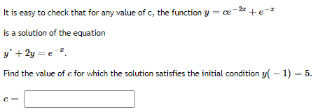 It is easy to check that for any value of c, the function y = ce-2 + e-
is a solution of the equation
y' + 2y = e-.
Find the value of c for which the solution satisfies the initial condition y( – 1) = 5.
