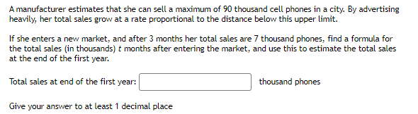 A manufacturer estimates that she can sell a maximum of 90 thousand cell phones in a city. By advertising
heavily, her total sales grow at a rate proportional to the distance below this upper limit.
If she enters a new market, and after 3 months her total sales are 7 thousand phones, find a formula for
the total sales (in thousands) t months after entering the market, and use this to estimate the total sales
at the end of the first year.
Total sales at end of the first year:
thousand phones
Give your answer to at least 1 decimal place
