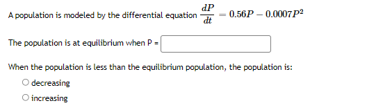 dP
0.56P – 0.0007P2
A population is modeled by the differential equation
dt
The population is at equilibrium when P =
When the population is less than the equilibrium population, the population is:
O decreasing
O increasing
