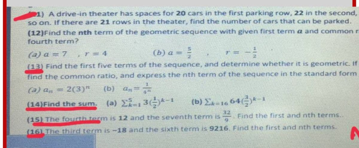 1) A drive-in theater has spaces for 20 cars in the first parking row, 22 in the second,
so on. If there are 21 rows in the theater, find the number of cars that can be parked.
(12)Find the nth term of the geometric sequence with given first term a and common ra
fourth term?
(a) a = 7
(b) a =
,r=4
(13) Find the first five terms of the sequence, and determine whether it is geometric. If
find the common ratio, and express the nth term of the sequence in the standard form
(a) an
2(3)"
(b) an=
%3D
(14)Find the sum.
(b) Ex=16 64*-
(15) The fourth term is 12 and the seventh term is . Find the first and nth terms..
(16) The third term is-18 and the sixth term is 9216. Find the first and nth terms.
