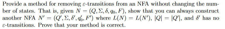Provide a method for removing E-transitions from an NFA without changing the num-
ber of states. That is, given N = (Q, E, 8, qo, F), show that you can always construct
another NFA N' = (Q',E, 8', q6, F') where L(N) = L(N'), |Q| = |Q'\, and &' has no
E-transitions. Prove that your method is correct.
