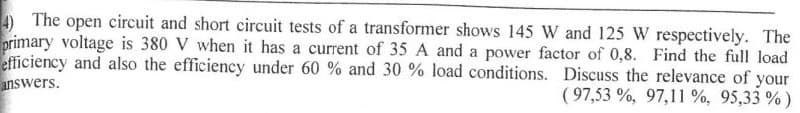 4) The open circuit and short circuit tests of a transformer shows 145 W and 125 W respectively. The
primary voltage is 380 V when it has a current of 35 A and a power factor of 0,8. Find the full load
efficiency and also the efficiency under 60 % and 30 % load conditions. Discuss the relevance of your
answers.
( 97,53 %, 97,11 %, 95,33 %)
