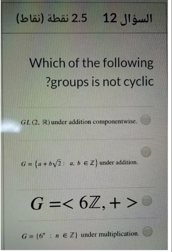 2.5 نقطة )نقاط(
السؤال 12
Which of the following
?groups is not cyclic
GL(2, R) under addition componentwise.
G = {a+b/2: a. b eZ} under addition.
%3D
G =< 6Z,+ >
G = (6" : n E Z} under multiplication.
%3D
