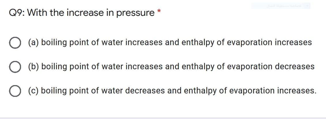 Q9: With the increase in pressure
O (a) boiling point of water increases and enthalpy of evaporation increases
(b) boiling point of water increases and enthalpy of evaporation decreases
O (c) boiling point of water decreases and enthalpy of evaporation increases.
