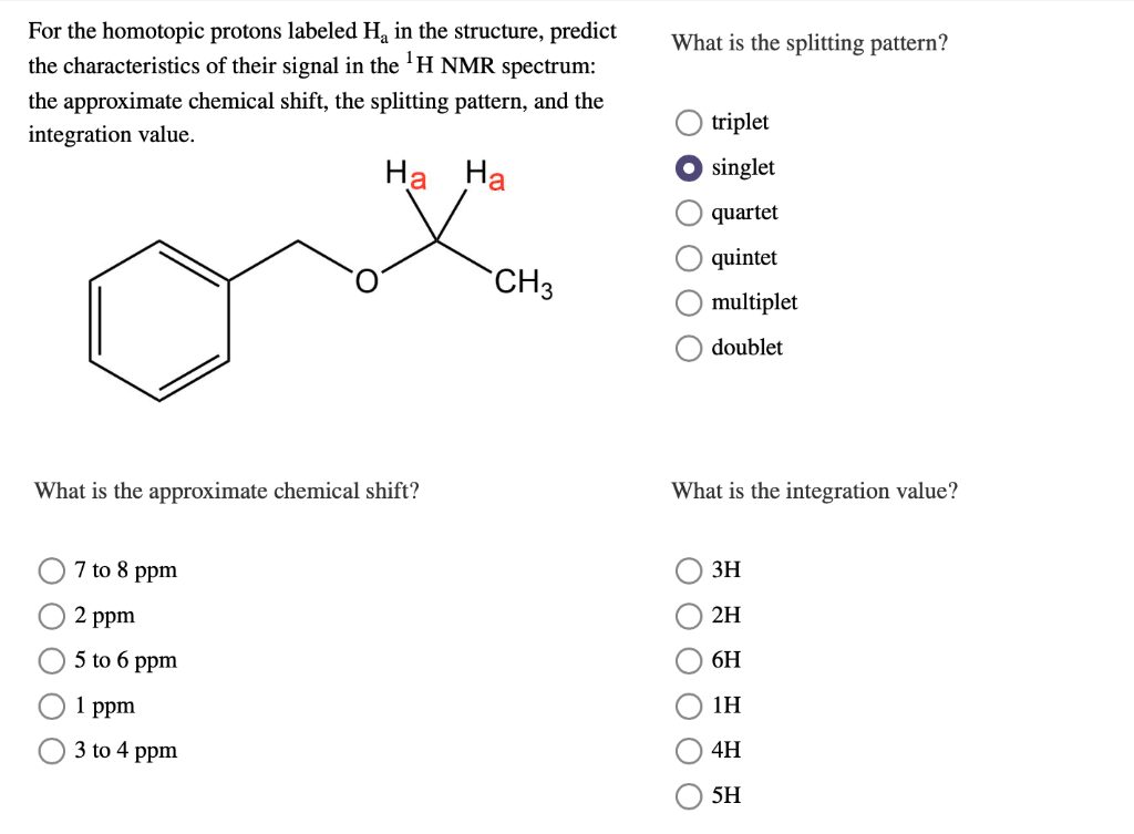 For the homotopic protons labeled H₂ in the structure, predict
the characteristics of their signal in the ¹H NMR spectrum:
the approximate chemical shift, the splitting pattern, and the
integration value.
Ha Ha
What is the approximate chemical shift?
7 to 8 ppm
2 ppm
5 to 6 ppm
1 ppm
3 to 4 ppm
CH3
What is the splitting pattern?
triplet
singlet
quartet
quintet
multiplet
doublet
What is the integration value?
3H
2H
6H
1H
0 0 0 0 0
4H
5H