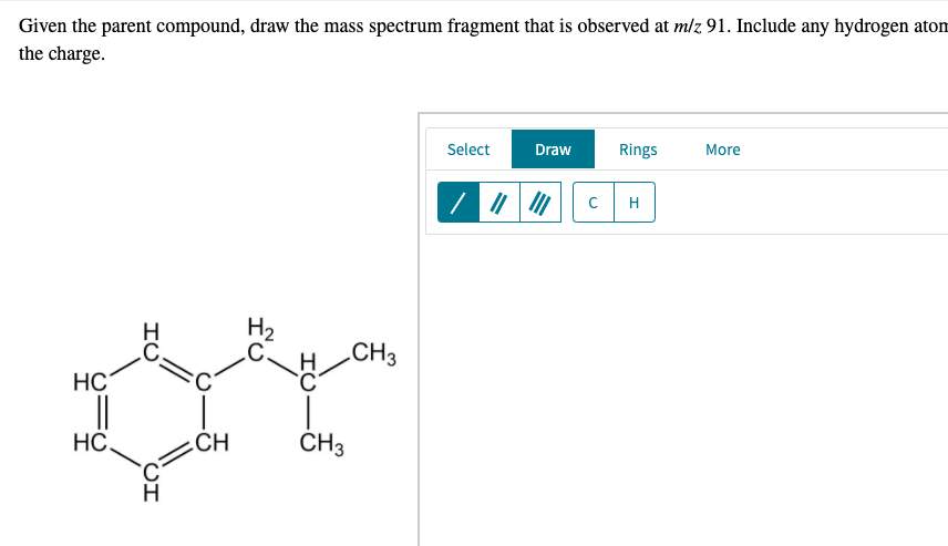 Given the parent compound, draw the mass spectrum fragment that is observed at m/z 91. Include any hydrogen atom
the charge.
Select
Draw
Rings
More
H
H₂
HC
__||
HC.
ΤΟ
CI
CH
CH3
H/
CH3
C