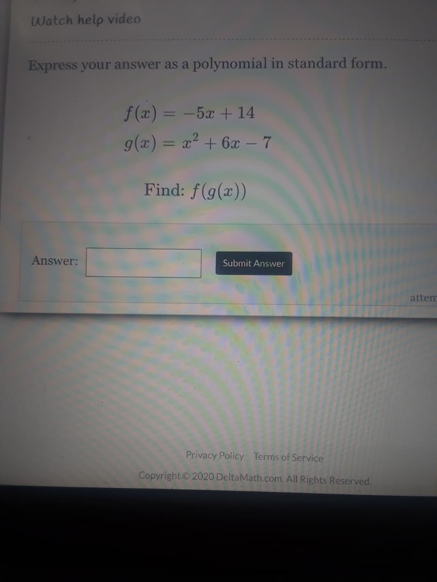 Watch help video
Express your answer as a polynomial in standard form.
f (x) = -5x + 14
%3D
g(x) = x? + 6 – 7
Find: f(g(x))
Answer:
Submit Answer
attem
Privacy Policy Terms of Service
Copyright ©2020 DeltaMath.com. All Rights Reserved.
