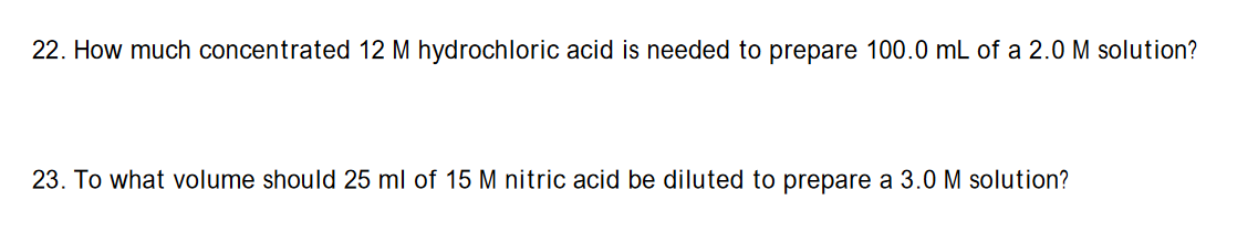 22. How much concentrated 12 M hydrochloric acid is needed to prepare 100.0 mL of a 2.0 M solution?
23. To what volume should 25 ml of 15 M nitric acid be diluted to prepare a 3.0 M solution?
