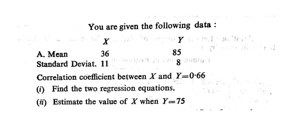 You are given the following data :
85
А. Мean
Standard Deviat. 11
36
8
Correlation coefficient between X and Y=0•66
(i) Find the two regression equations.
(ii) Estimate the value of X when Y=75
