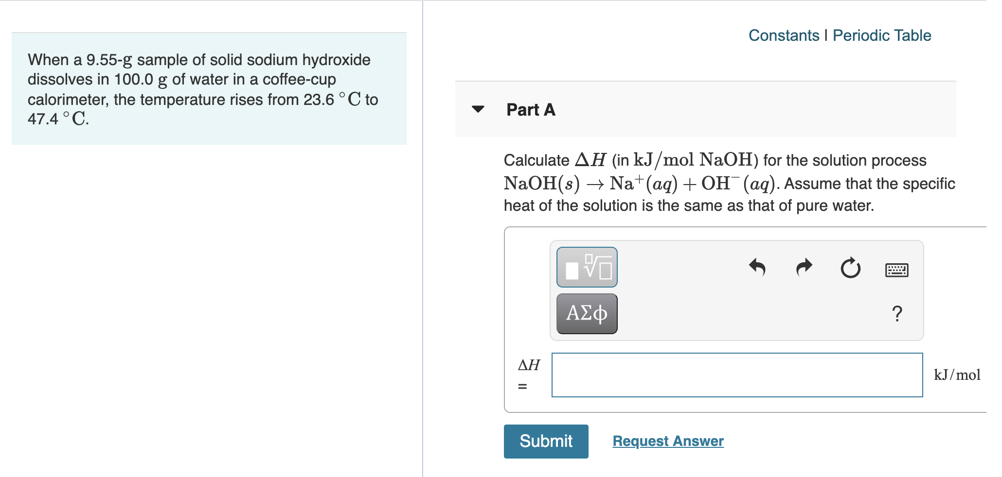 When a 9.55-g sample of solid sodium hydroxide
dissolves in 100.0 g of water in a coffee-cup
calorimeter, the temperature rises from 23.6 ° C to
47.4 °C.
Part A
Calculate AH (in kJ/mol NaOH) for the solution process
NaOH(s) → Na+(ag) + OH¯(aq). Assume that the specific
heat of the solution is the same as that of pure water.

