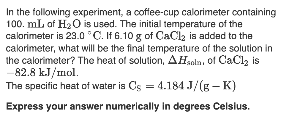 In the following experiment, a coffee-cup calorimeter containing
100. mL of H2O is used. The initial temperature of the
calorimeter is 23.0 °C. If 6.10 g of CaCl2 is added to the
calorimeter, what will be the final temperature of the solution in
the calorimeter? The heat of solution, AHsoln, of CaCl2 is
-82.8 kJ/mol.
The specific heat of water is Cs = 4.184 J/(g – K)
Express vour answer numerically in dearees Celsius.
