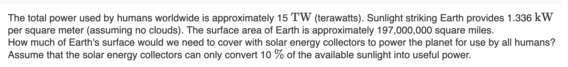 The total power used by humans worldwide is approximately 15 TW (terawatts). Sunlight striking Earth provides 1.336 kW
per square meter (assuming no clouds). The surface area of Earth is approximately 197,000,000 square miles.
How much of Earth's surface would we need to cover with solar energy collectors to power the planet for use by all humans?
Assume that the solar energy collectors can only convert 10 % of the available sunlight into useful power.
