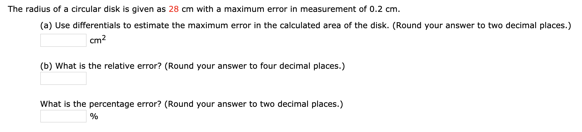 The radius of a circular disk is given as 28 cm with a maximum error in measurement of 0.2 cm.
(a) Use differentials to estimate the maximum error in the calculated area of the disk. (Round your answer to two decimal places.)
cm2
(b) What is the relative error? (Round your answer to four decimal places.)
What is the percentage error? (Round your answer to two decimal places.)
%
