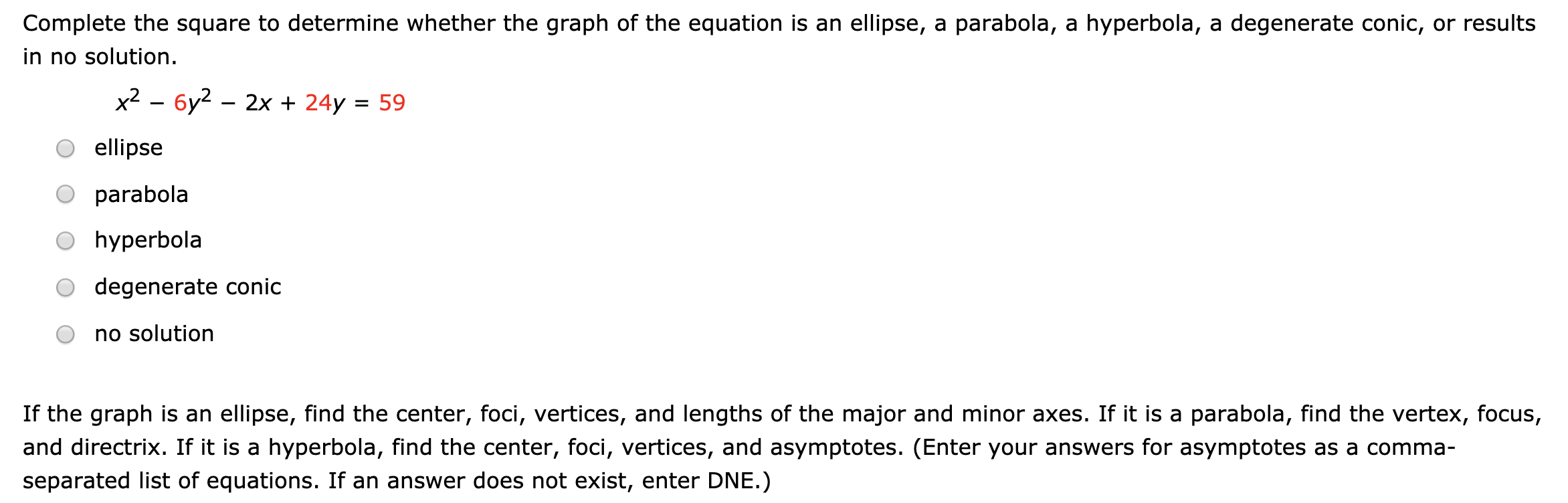 Complete the square to determine whether the graph of the equation is an ellipse, a parabola, a hyperbola, a degenerate conic, or results
in no solution.
x2 – 6y2 – 2x + 24y = 59
ellipse
parabola
O hyperbola
degenerate conic
no solution
If the graph is an ellipse, find the center, foci, vertices, and lengths of the major and minor axes. If it is a parabola, find the vertex, focus,
and directrix. If it is a hyperbola, find the center, foci, vertices, and asymptotes. (Enter your answers for asymptotes as a comma-
separated list of equations. If an answer does not exist, enter DNE.)
