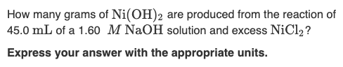 How many grams of Ni(OH)2 are produced from the reaction of
45.0 mL of a 1.60 M NaOH solution and excess NiCl2?
Express your answer with the appropriate units.
