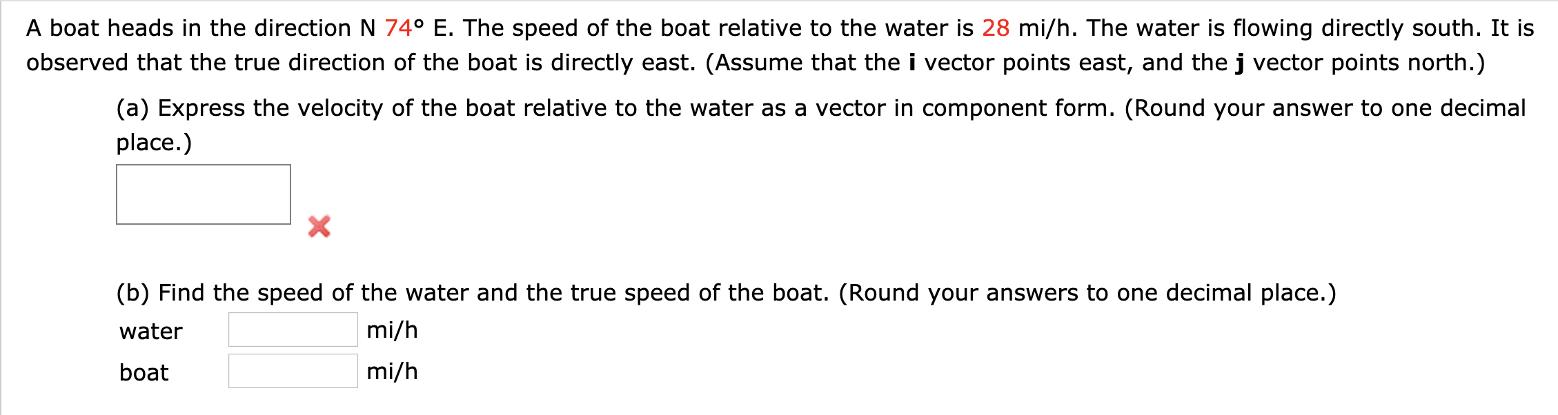 A boat heads in the direction N 74° E. The speed of the boat relative to the water is 28 mi/h. The water is flowing directly south. It is
observed that the true direction of the boat is directly east. (Assume that the i vector points east, and the j vector points north.)
(a) Express the velocity of the boat relative to the water as a vector in component form. (Round your answer to one decimal
place.)
X
(b) Find the speed of the water and the true speed of the boat. (Round your answers to one decimal place.)
mi/h
water
mi/h
boat
