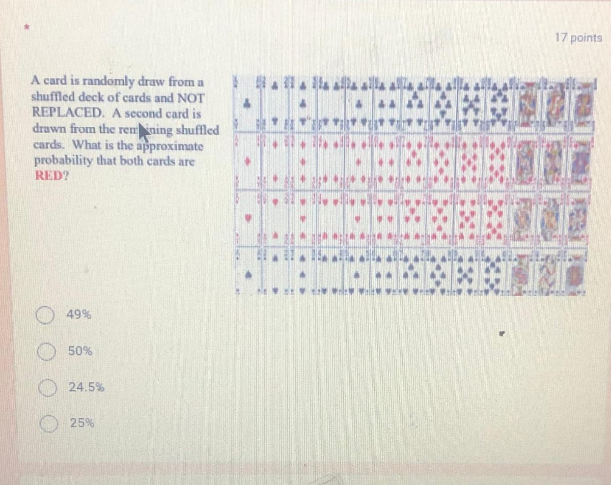 17 points
A card is randomly draw from a
shuffled deck of cards and NOT
ト 华
REPLACED. A second card is
drawn from the remning shuffled
cards. What is the approximate
probability that both cards are
RED?
休
49%
50%
24.5%
25%
