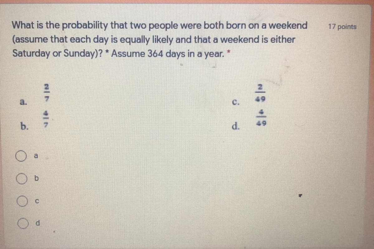 What is the probability that two people were both born on a weekend
(assume that each day is equally likely and that a weekend is either
Saturday or Sunday)? * Assume 364 days in a year. *
17 points
b.
d.
