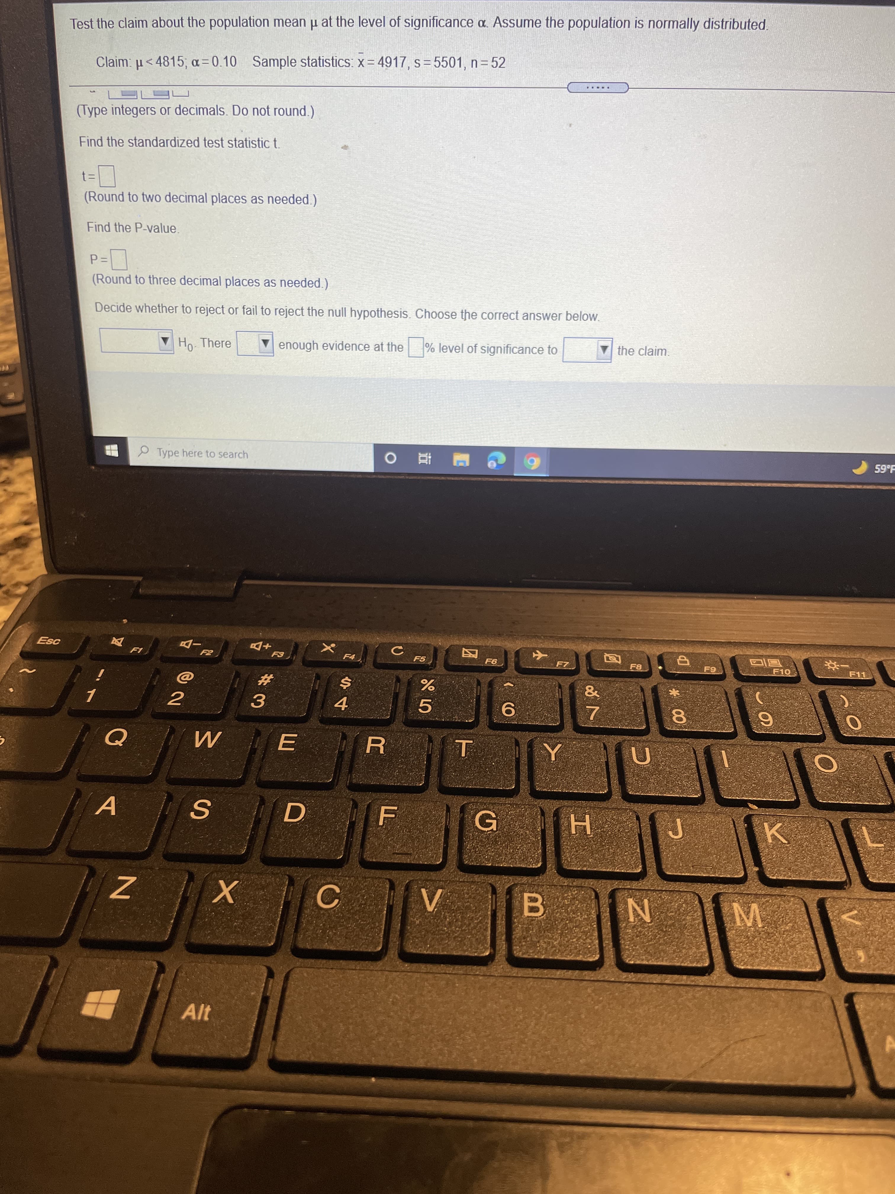 工
D.
Test the claim about the population mean u at the level of significance a. Assume the population is normally distributed.
Claim: u<4815, a=0.10 Sample statistics: x= 4917, s= 5501, n= 52
(Type integers or decimals. Do not round.)
Find the standardized test statistic t.
(Round to two decimal places as needed.)
Find the P-value.
(Round to three decimal places as needed.)
Decide whether to reject or fail to reject the null hypothesis. Choose the correct answer below.
Ho. There
enough evidence at the
% level of significance to
Vthe claim.
P Type here to search
59°F
+D
F5
F8
F9
F10
F11
%23
$4
3.
5.
4.
9.
8.
E
A.
C.
B.
Alt
