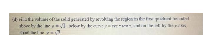 (d) Find the volume of the solid generated by revolving the region in the first quadrant bounded
above by the line y = V2, below by the curve y = sec xr tan x, and on the left by the y-axis,
about the line y =
