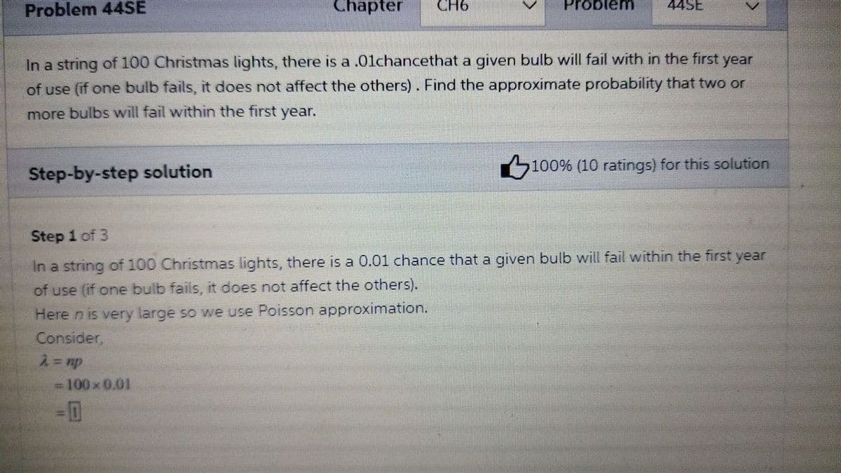 Problem 44SE
Chapter
CH6
Problem
44SE
In a string of 100 Christmas lights, there is a .01chancethat a given bulb will fail with in the first year
of use (if one bulb fails, it does not affect the others). Find the approximate probability that two or
more bulbs will fail within the first year.
Step-by-step solution
100% (10 ratings) for this solution
Step 1 of 3
In a string of 100 Christmas lights, there is a 0.01 chance that a given bulb will fail within the first year
of use (if one bulb fails, it does not affect the others).
Here n is very large so we use Poisson approximation.
Consider,
-100x 0.01
