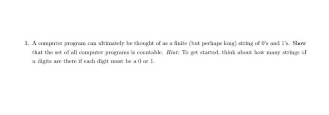 3. A computer program can ultimately be thought of as a finite (but perhaps long) string of 0's and l's. Show
that the set of all computer programs is countable. Hint: To get started, think about how many strings of
n digits are there if each digit must be a 0 or 1.
