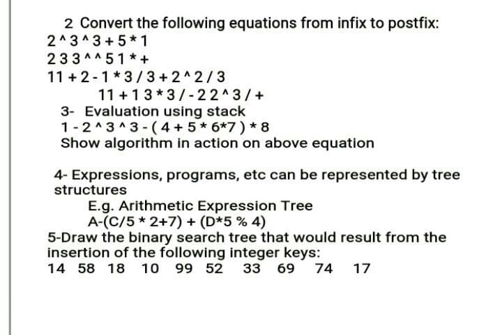 2 Convert the following equations from infix to postfix:
2^3^3 +5*1
233 ^^ 51*+
11 + 2-1*3/ 3+2^2/3
11 +13* 3/- 22^3/+
3- Evaluation using stack
1-2^3 ^3 - (4 + 5* 6*7) * 8
Show algorithm in action on above equation
4- Expressions, programs, etc can be represented by tree
structures
E.g. Arithmetic Expression Tree
A-(C/5 * 2+7) + (D*5 % 4)
5-Draw the binary search tree that would result from the
insertion of the following integer keys:
14 58 18 10 99 52 33
69 74 17
