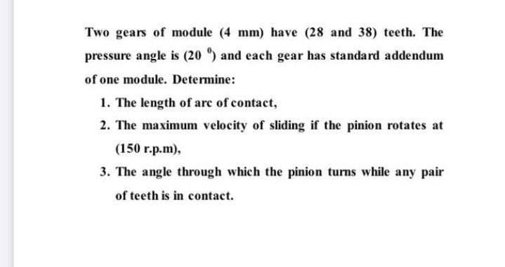 Two gears of module (4 mm) have (28 and 38) teeth. The
pressure angle is (20 ") and each gear has standard addendum
of one module. Determine:
1. The length of arc of contact,
2. The maximum velocity of sliding if the pinion rotates at
(150 г.p.m),
3. The angle through which the pinion turns while any pair
of teeth is in contact.
