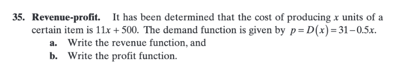 35. Revenue-profit. It has been determined that the cost of producing x units of a
certain item is 11x + 500. The demand function is given by p= D(x)=31-0.5x.
a. Write the revenue function, and
b. Write the profit function.
