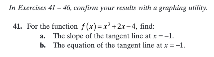 In Exercises 41 – 46, confirm your results with a graphing utility.
41. For the function f(x)= x³ + 2x – 4, find:
The slope of the tangent line at x = -1.
b. The equation of the tangent line at x = -1.
