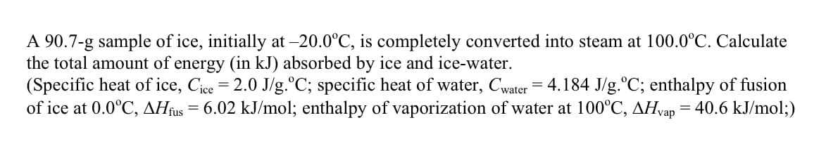 A 90.7-g sample of ice, initially at -20.0°C, is completely converted into steam at 100.0°C. Calculate
the total amount of energy (in kJ) absorbed by ice and ice-water.
(Specific heat of ice, Cice = 2.0 J/g.°C; specific heat of water, Cwater = 4.184 J/g.°C; enthalpy of fusion
of ice at 0.0°C, AHfus = 6.02 kJ/mol; enthalpy of vaporization of water at 100°C, AHvap = 40.6 kJ/mol;)
