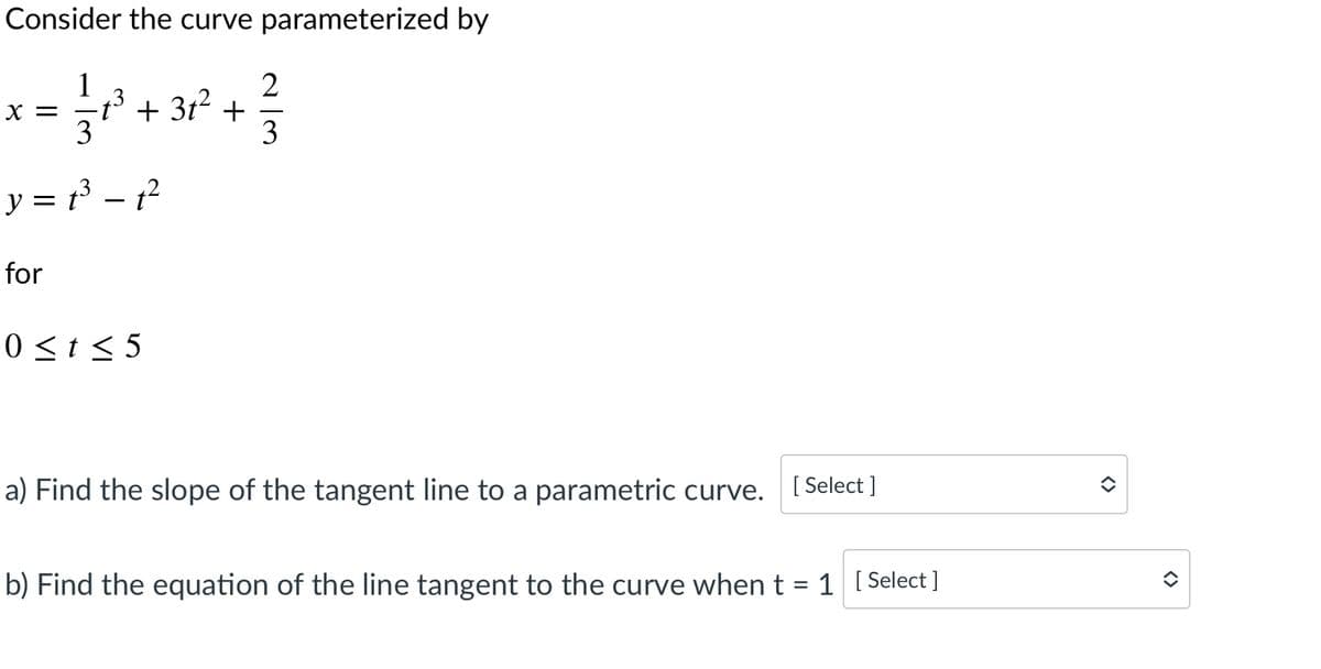 Consider the curve parameterized by
1
2
+ 3t2 +
3
3
X =
t°
y = t3 – 1?
for
0<t< 5
a) Find the slope of the tangent line to a parametric curve. [ Select ]
b) Find the equation of the line tangent to the curve when t =
1 [ Select ]
<>
<>
