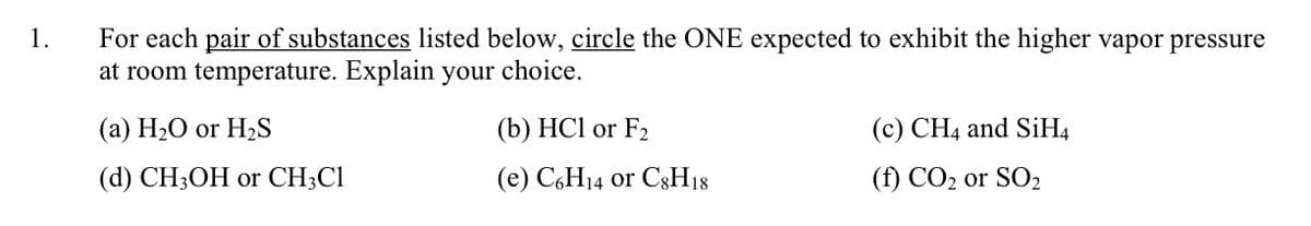 For each pair of substances listed below, circle the ONE expected to exhibit the higher vapor pressure
at room temperature. Explain your choice.
1.
(a) H20 or H2S
(b) HCl or F2
(c) CH4 and SİH4
(d) CH3OH or CH;Cl
(e) C,H14 or C3H18
(f) CO2 or SO2
