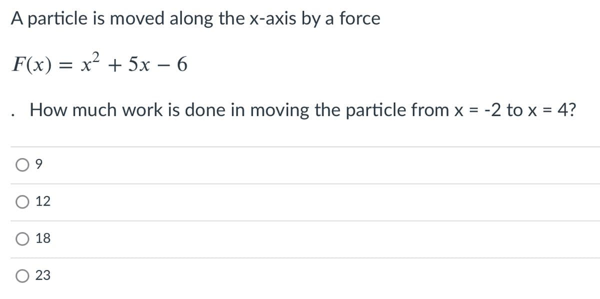 A particle is moved along the x-axis by a force
F(x) = x² + 5x – 6
How much work is done in moving the particle from x = -
to x = 4?
12
18
23
