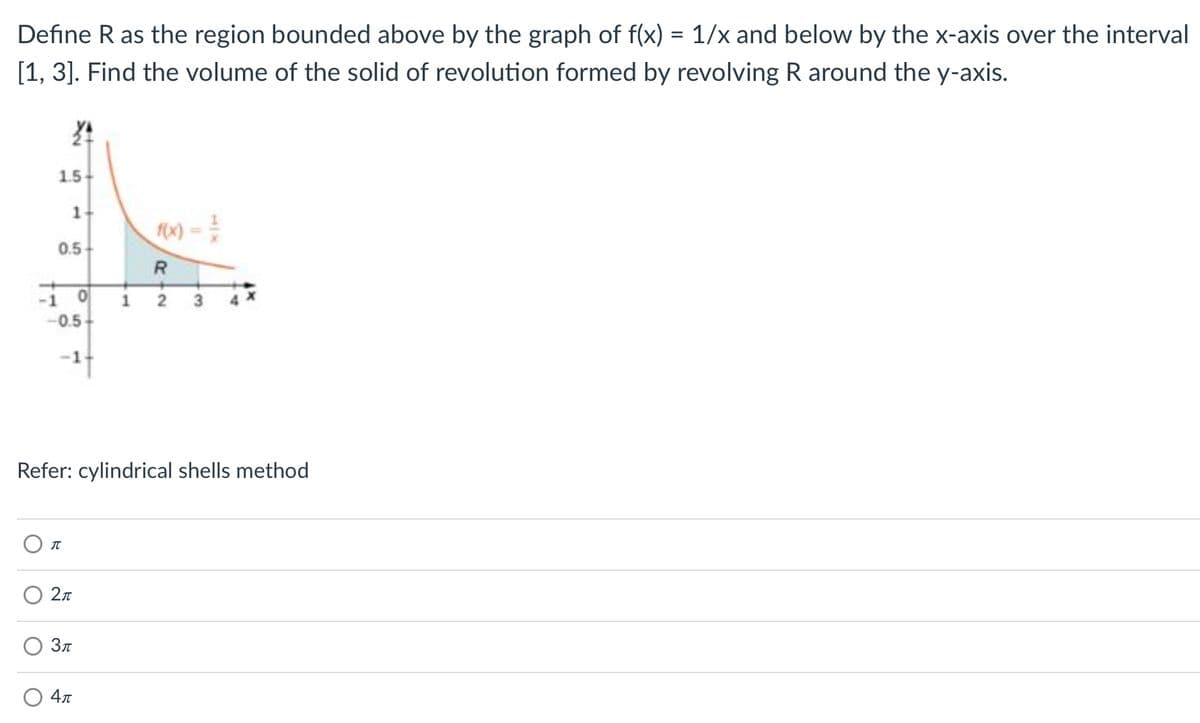 Define R as the region bounded above by the graph of f(x) = 1/x and below by the x-axis over the interval
[1, 3]. Find the volume of the solid of revolution formed by revolving R around the y-axis.
1.5
0.5
-1
-0.5
-1
Refer: cylindrical shells method
2л
Зл
4л
1.
1,
