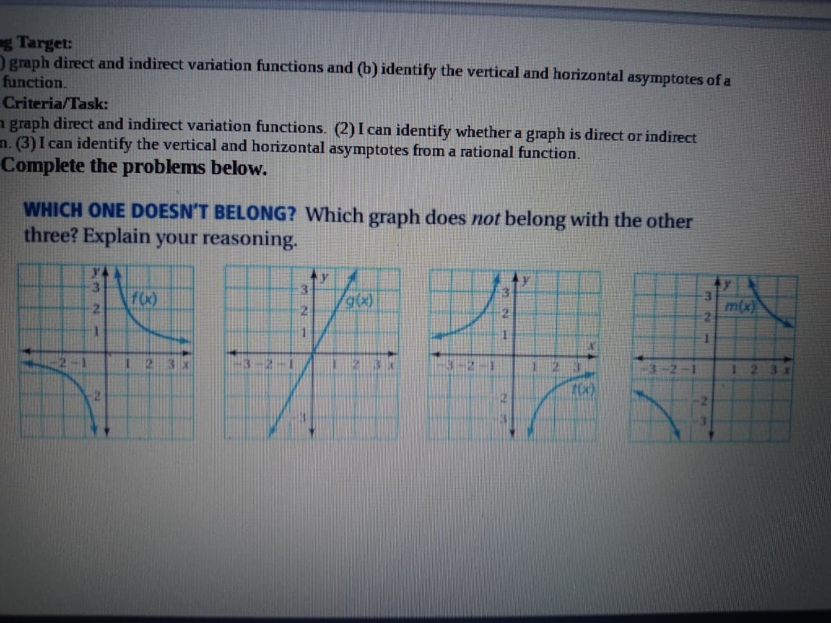 g Target:
Ograph direct and indirect variation functions and (b) identify the vertical and horizontal asymptotes of a
function.
Criteria/Task:
n graph direct and indirect variation functions. (2) I can identify whether a graph is direct or indirect
n. (3)I can identify the vertical and horizontal asymptotes from a rational function.
Complete the problems below.
WHICH ONE DOESN'T BELONG? Which graph does not belong with the other
three? Explain your reasoning.
3.
3.
2.
m(x
2
2-1
3-2-1
-3-2-1
3-2
2.
