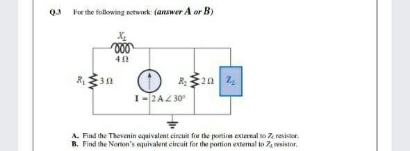 Q.3
For the following network: (answer A or B)
R, 30
R,20 Z
I= 2AZ 30°
A. Find the Thevenin equivalent circuit for the portion external to Z, resistor.
B. Find the Norton's equivalent circuit for the portion external to 7, resistor.
