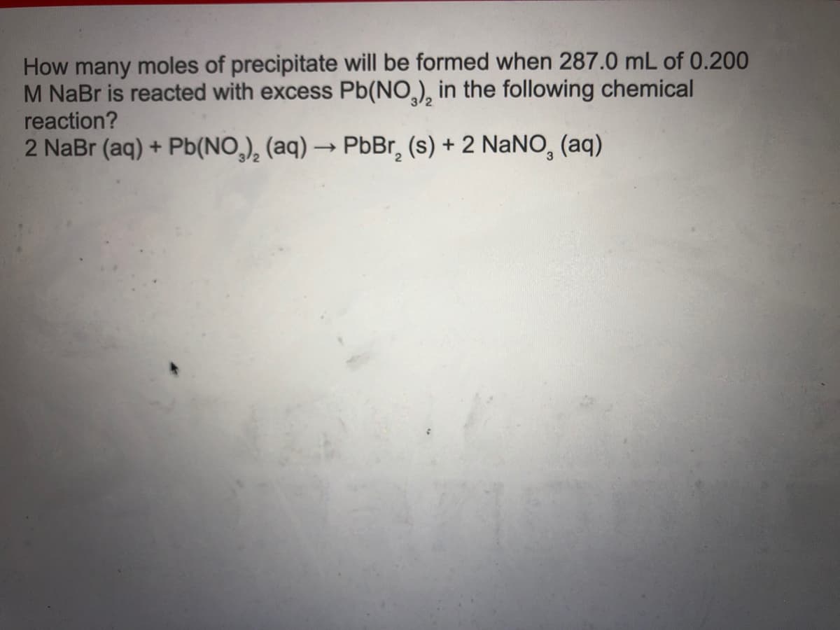 How many moles of precipitate will be formed when 287.0 mL of 0.200
M NaBr is reacted with excess Pb(NO,), in the following chemical
reaction?
2 NaBr (aq) + Pb(NO,), (aq) → PbBr, (s) + 2 NaNO, (aq)
