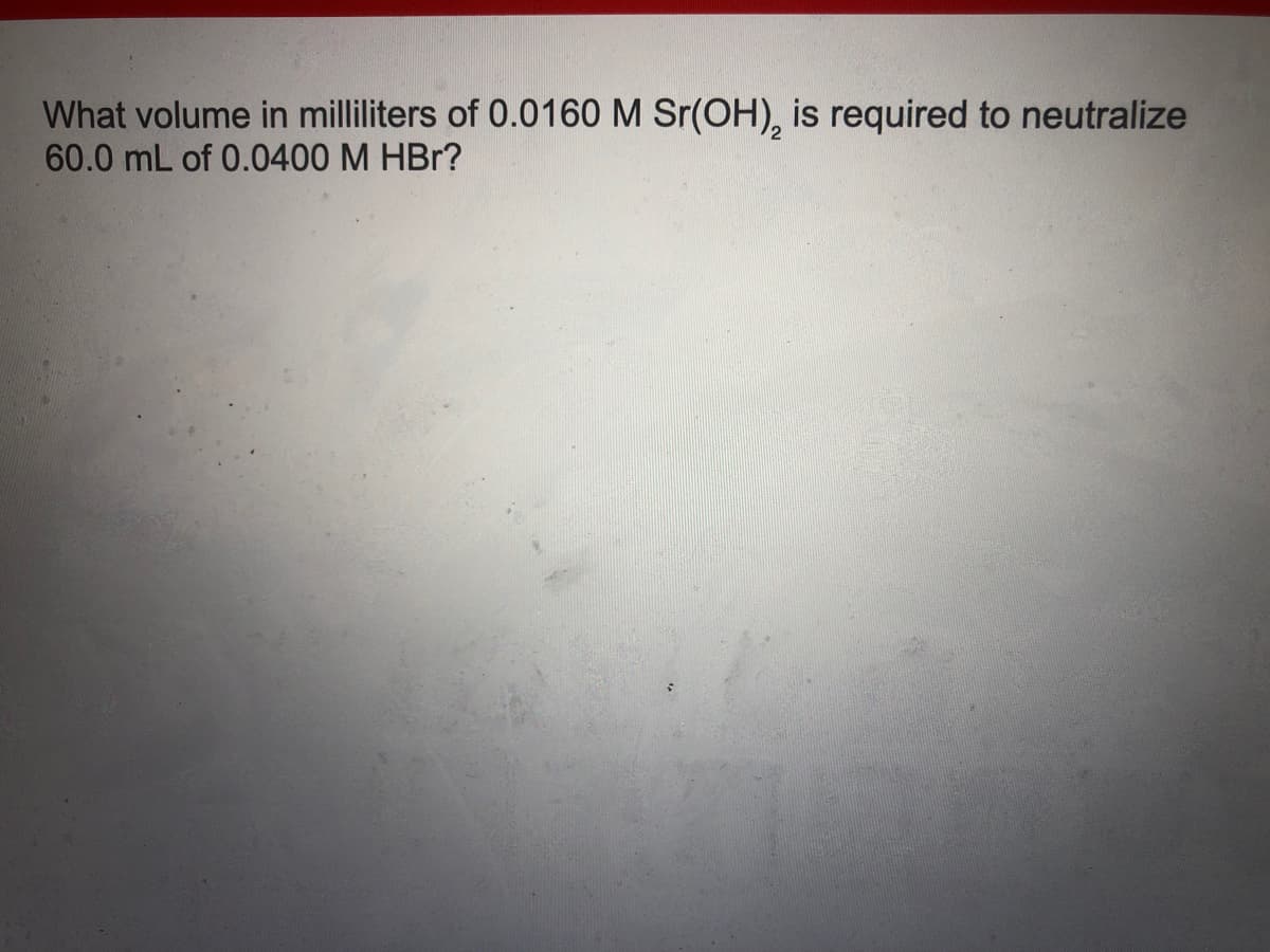 What volume in milliliters of 0.0160 M Sr(OH), is required to neutralize
60.0 mL of 0.0400 M HBr?
