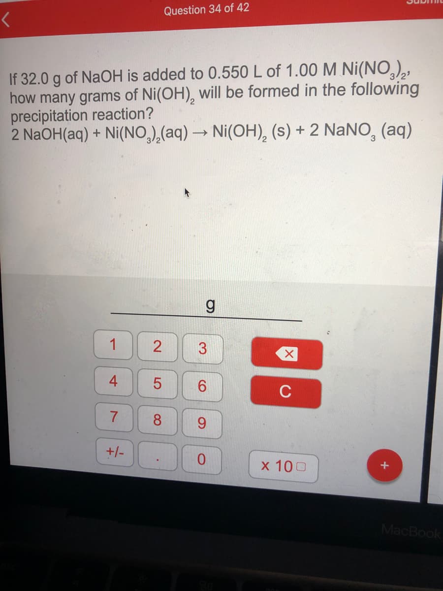 Question 34 of 42
If 32.0 g of NaOH is added to 0.550 L of 1.00 M Ni(NO,),,
how many grams of Ni(OH), will be formed in the following
precipitation reaction?
2 NaOH(aq) + Ni(NO,),(aq) → Ni(OH), (s) + 2 NaNO, (aq)
1
4
7
8.
+/-
x 100
MacBook
21
