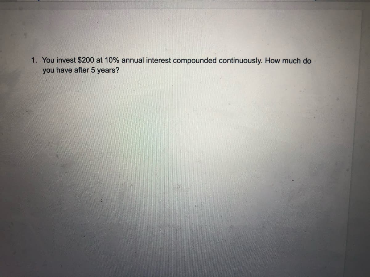 1. You invest $200 at 10% annual interest compounded continuously. How much do
you have after 5 years?
