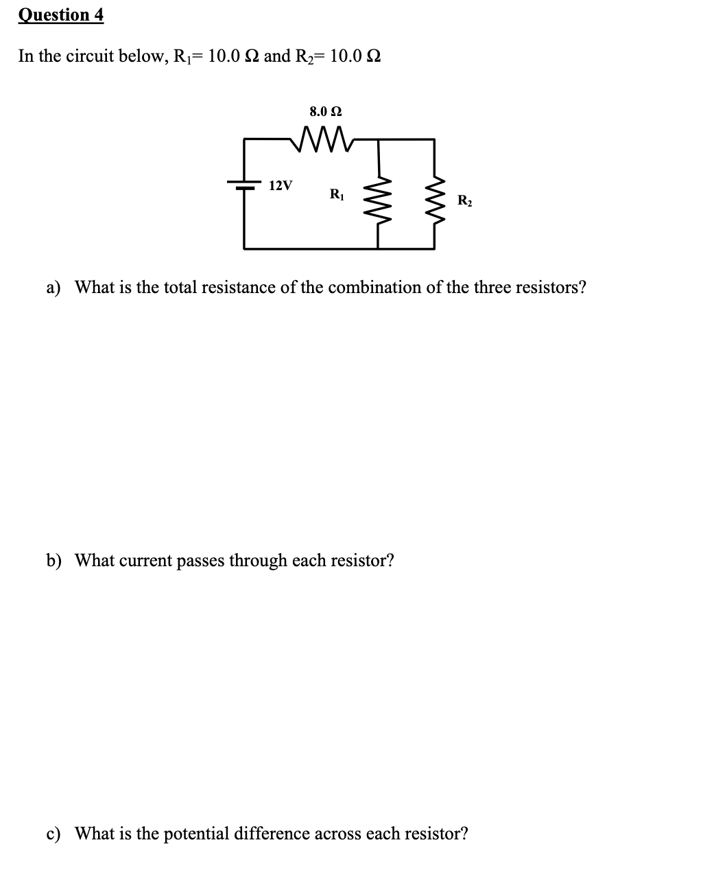 Question 4
In the circuit below, R₁10.0 2 and R₂= 10.0
8.0 92
ww
12V
R₁
R₂
a) What is the total resistance of the combination of the three resistors?
b) What current passes through each resistor?
c) What is the potential difference across each resistor?