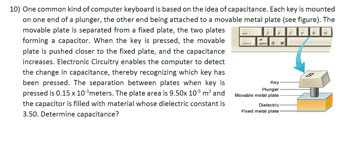 10) One common kind of computer keyboard is based on the idea of capacitance. Each key is mounted
on one end of a plunger, the other end being attached to a movable metal plate (see figure). The
movable plate is separated from a fixed plate, the two plates
B
shit
forming a capacitor. When the key is pressed, the movable
corerol
Option
plate is pushed closer to the fixed plate, and the capacitance
increases. Electronic Circuitry enables the computer to detect
the change in capacitance, thereby recognizing which key has
been pressed. The separation between plates when key is
Key
pressed is 0.15 x 10³meters. The plate area is 9.50x 105 m? and
Plunger
Movable metal plate
the capacitor is filled with material whose dielectric constant is
3.50. Determine capacitance?
Dielectric
Fixed metal plate
