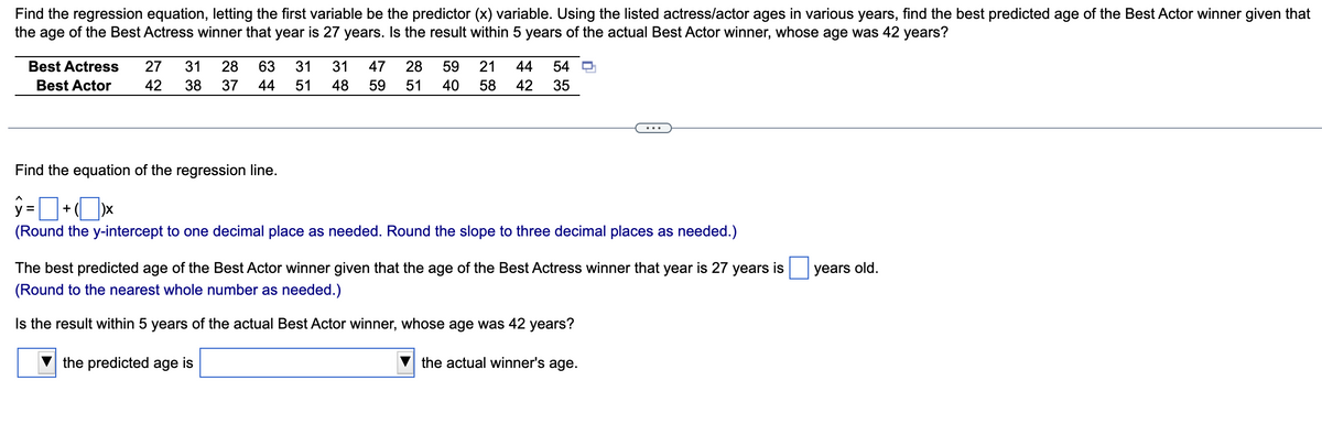 Find the regression equation, letting the first variable be the predictor (x) variable. Using the listed actress/actor ages in various years, find the best predicted age of the Best Actor winner given that
the age of the Best Actress winner that year is 27 years. Is the result within 5 years of the actual Best Actor winner, whose age was 42 years?
Best Actress 27 31 28
Best Actor
42 38 37
63 31 31
44 51 48
47 28 59 21 44 54
59 51 40 58 42 35
Find the equation of the regression line.
ŷ=+xx
(Round the y-intercept to one decimal place as needed. Round the slope to three decimal places as needed.)
The best predicted age of the Best Actor winner given that the age of the Best Actress winner that year is 27 years is
(Round to the nearest whole number as needed.)
Is the result within 5 years of the actual Best Actor winner, whose age was 42 years?
the predicted age is
the actual winner's age.
years old.