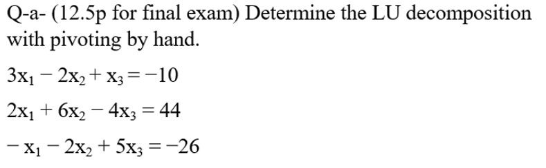 Q-a- (12.5p for final exam) Determine the LU decomposition
with pivoting by hand.
3x1 – 2x2+ X3=-10
2x1 + 6x2 – 4x3 = 44
— X1 — 2х, + 5х; — —26
