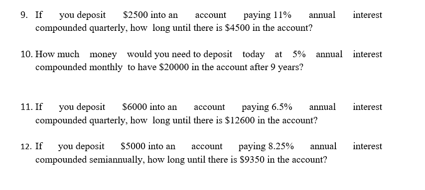 9. If
you deposit
compounded quarterly, how long until there is $4500 in the account?
$2500 into an
account
paying 11%
annual
interest
10. How much
money would you need to deposit today at 5% annual interest
compounded monthly to have $20000 in the account after 9 years?
you deposit
compounded quarterly, how long until there is $12600 in the account?
11. If
$6000 into an
асcount
paying 6.5%
annual
interest
you deposit
compounded semiannually, how long until there is $9350 in the account?
12. If
$5000 into an
paying 8.25%
annual
interest
асcount
