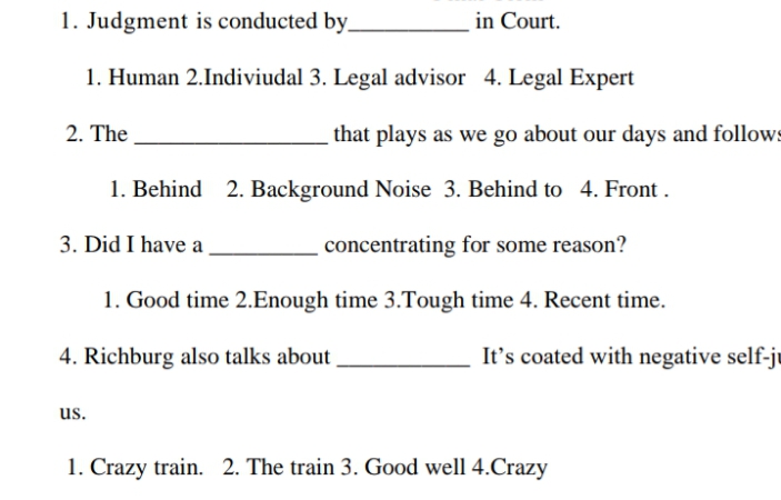 1. Judgment is conducted by_
in Court.
1. Human 2.Indiviudal 3. Legal advisor 4. Legal Expert
2. The
that plays as we go about our days and follows
1. Behind 2. Background Noise 3. Behind to 4. Front .
3. Did I have a
concentrating for some reason?
1. Good time 2.Enough time 3.Tough time 4. Recent time.
4. Richburg also talks about
It's coated with negative self-ju
us.
1. Crazy train. 2. The train 3. Good well 4.Crazy
