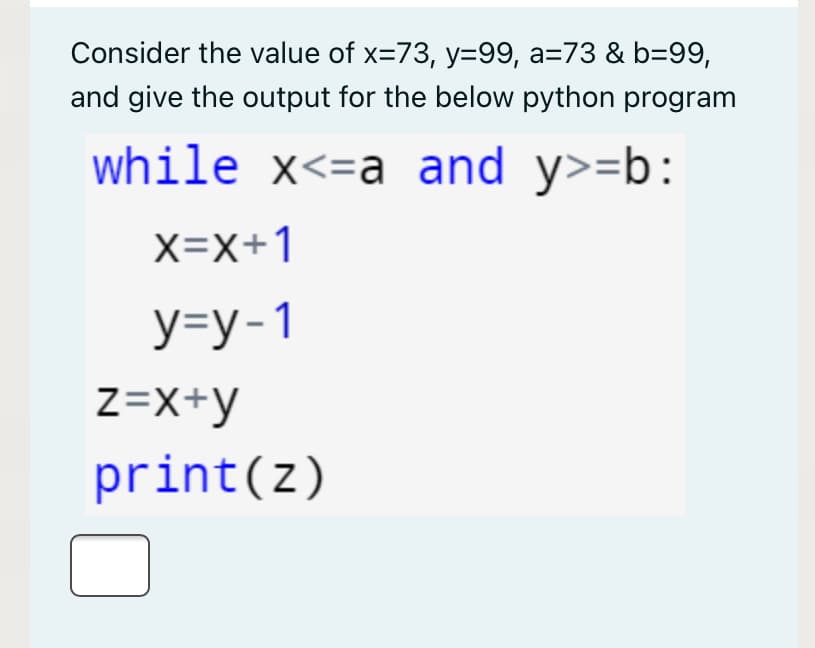 Consider the value of x=73, y=99, a=73 & b=99,
and give the output for the below python program
while x<=a and y>=b:
X=X+1
y=y-1
Z=X+y
print(z)
