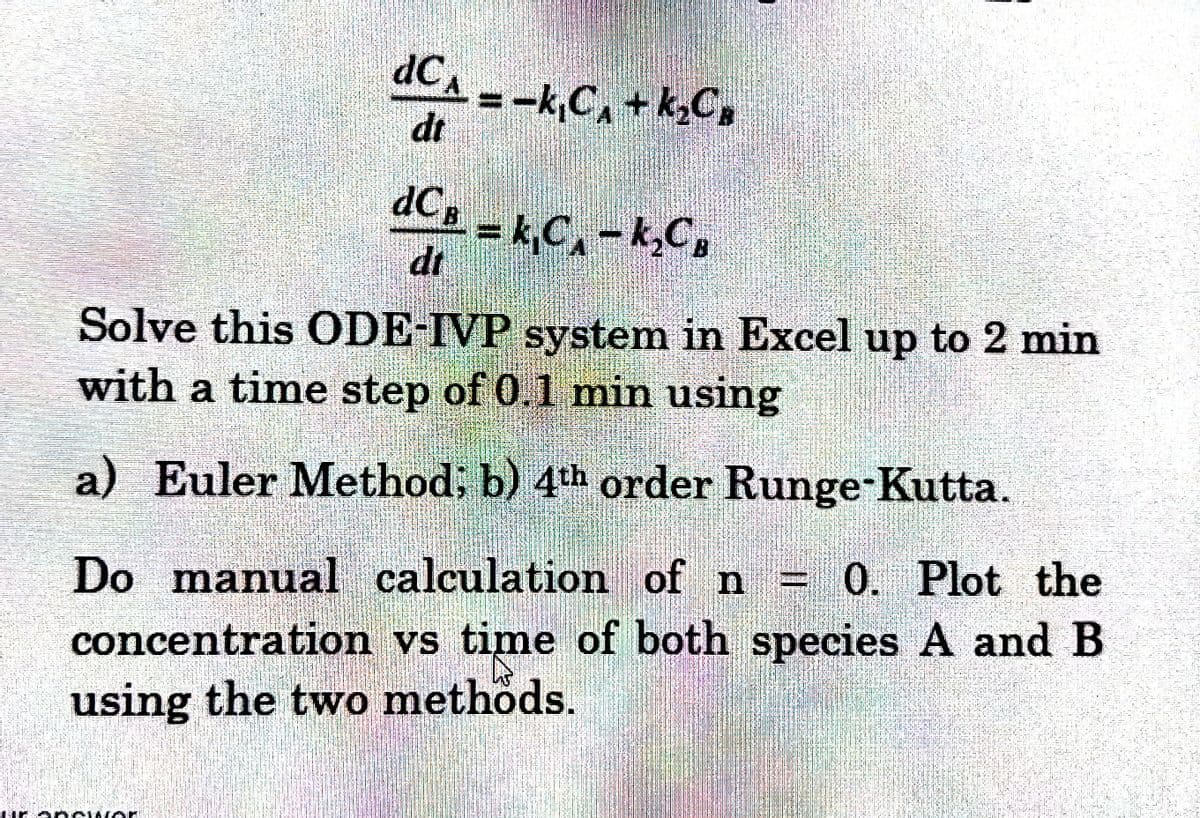 dC₁ = -k₁C₁ + k₂C₂
dt
dCB
-= k₁C₁-k₂CB
dt
Solve this ODE-IVP system in Excel up to 2 min
with a time step of 0.1 min using
a) Euler Method; b) 4th order Runge-Kutta.
Do manual calculation of n - 0. Plot the
concentration vs time of both species A and B
using the two methods.
E ARGING
